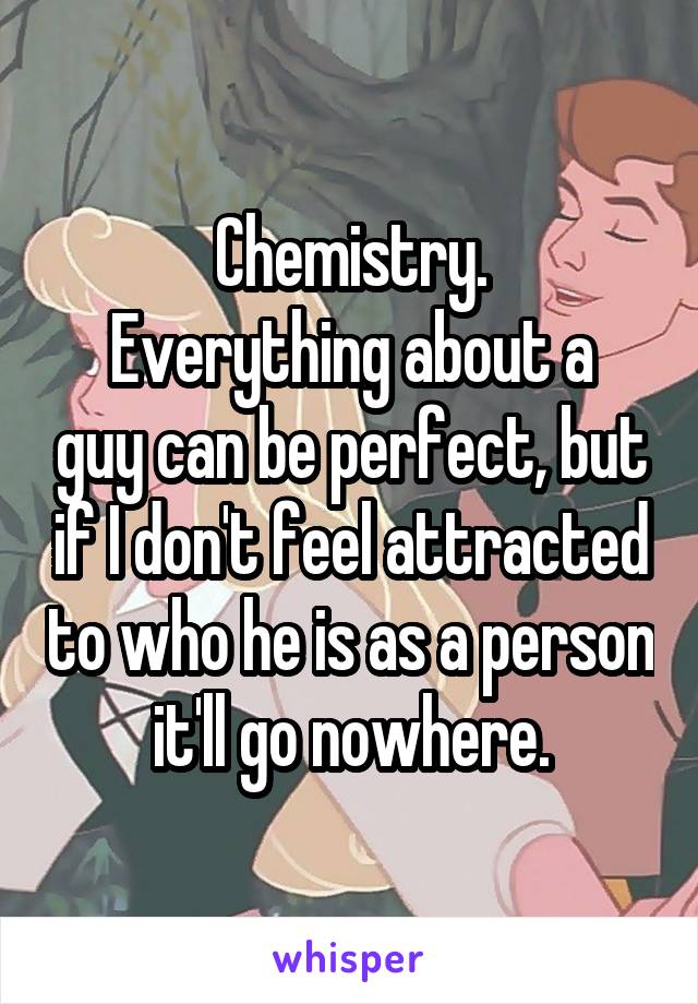 Chemistry.
Everything about a guy can be perfect, but if I don't feel attracted to who he is as a person it'll go nowhere.