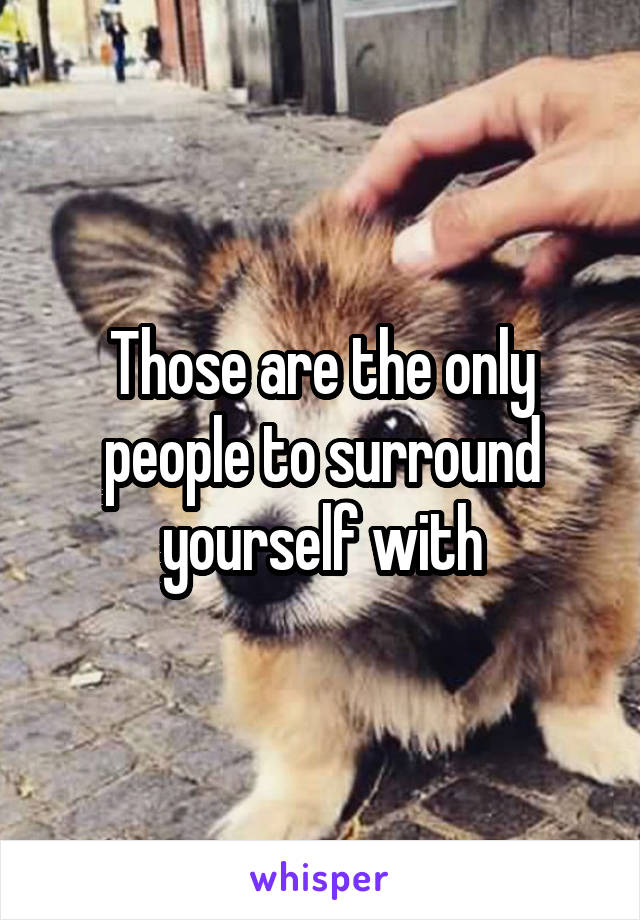 Those are the only people to surround yourself with