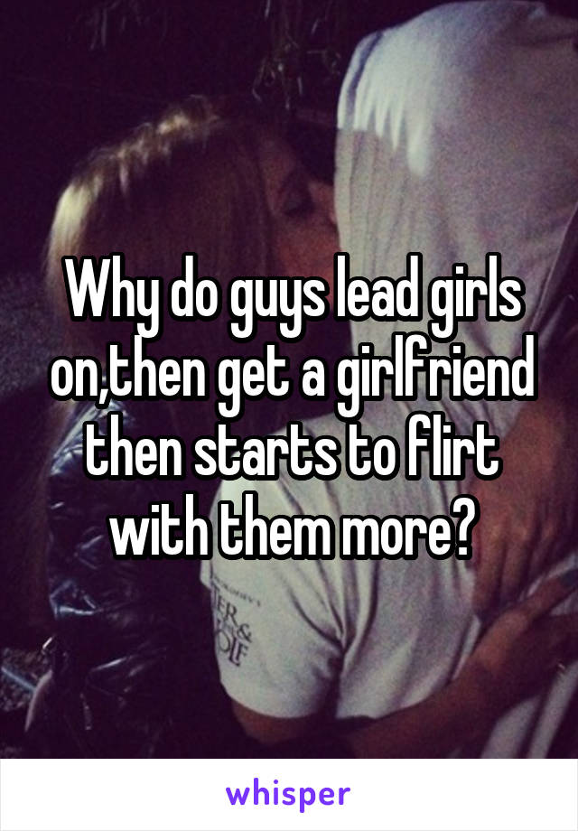 Why do guys lead girls on,then get a girlfriend then starts to flirt with them more?