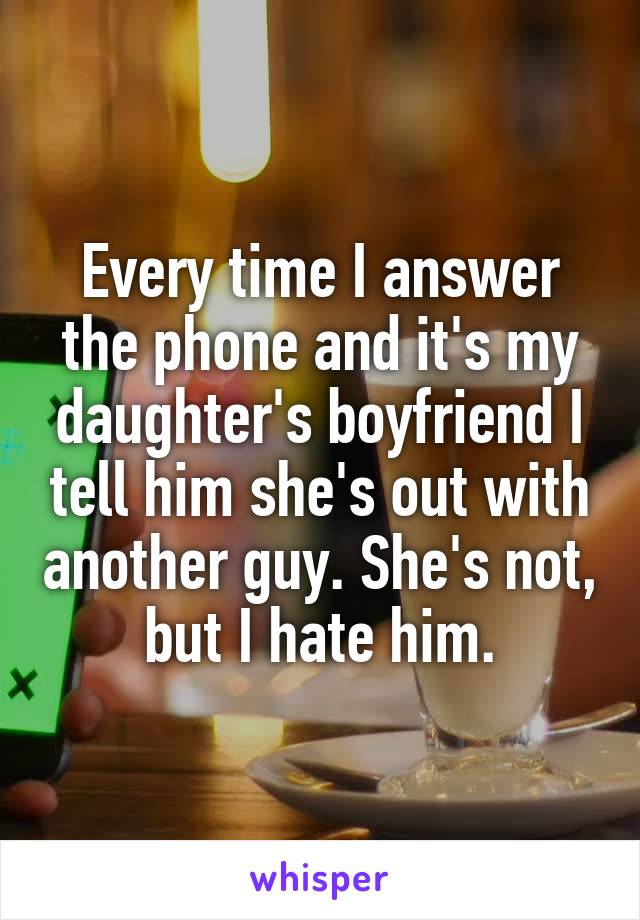 Every time I answer the phone and it's my daughter's boyfriend I tell him she's out with another guy. She's not, but I hate him.