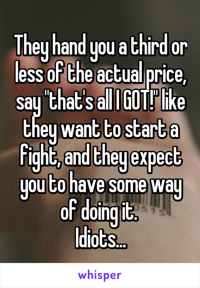 They hand you a third or less of the actual price, say "that's all I GOT!" like they want to start a fight, and they expect you to have some way of doing it. 
Idiots...