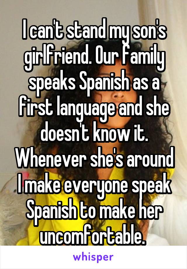 I can't stand my son's girlfriend. Our family speaks Spanish as a first language and she doesn't know it. Whenever she's around I make everyone speak Spanish to make her uncomfortable. 