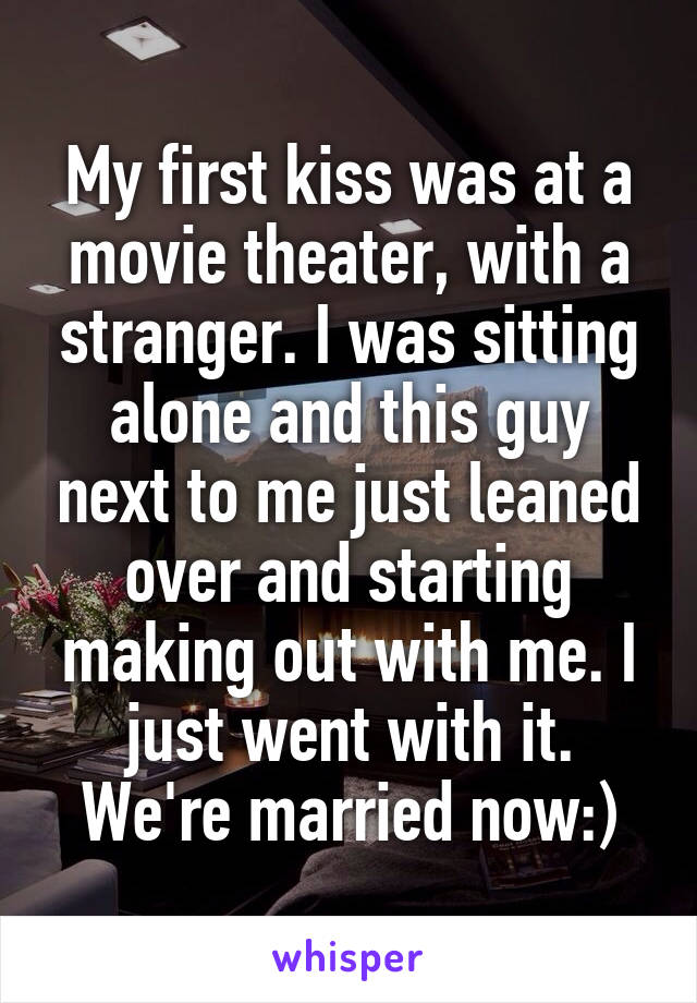 My first kiss was at a movie theater, with a stranger. I was sitting alone and this guy next to me just leaned over and starting making out with me. I just went with it. We're married now:)