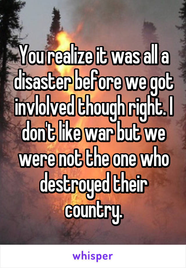 You realize it was all a disaster before we got invlolved though right. I don't like war but we were not the one who destroyed their country.