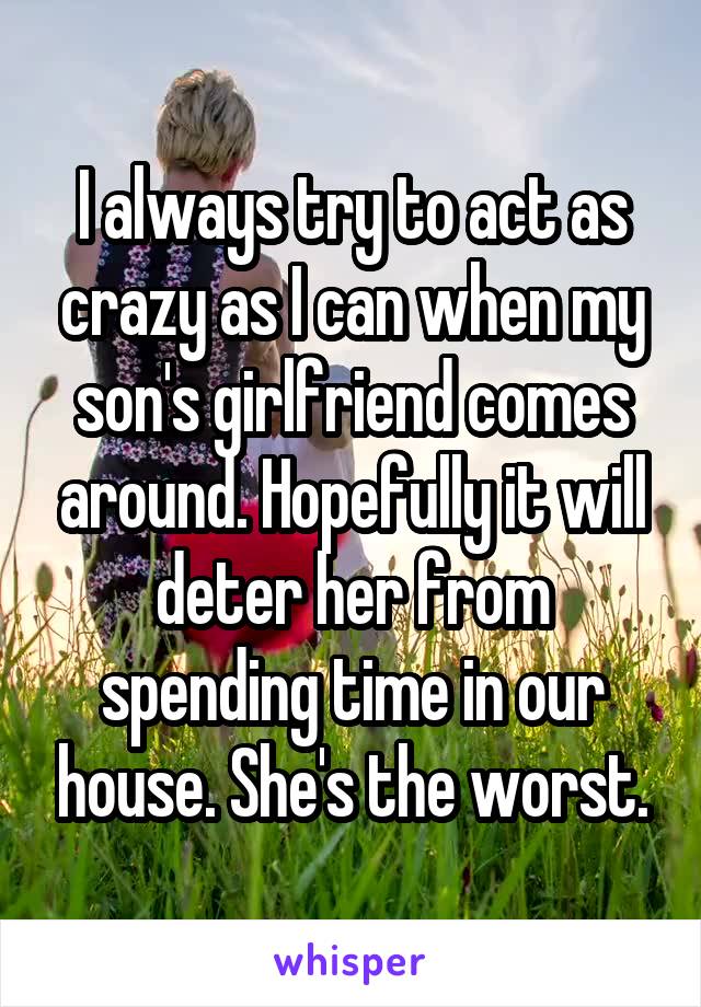 I always try to act as crazy as I can when my son's girlfriend comes around. Hopefully it will deter her from spending time in our house. She's the worst.