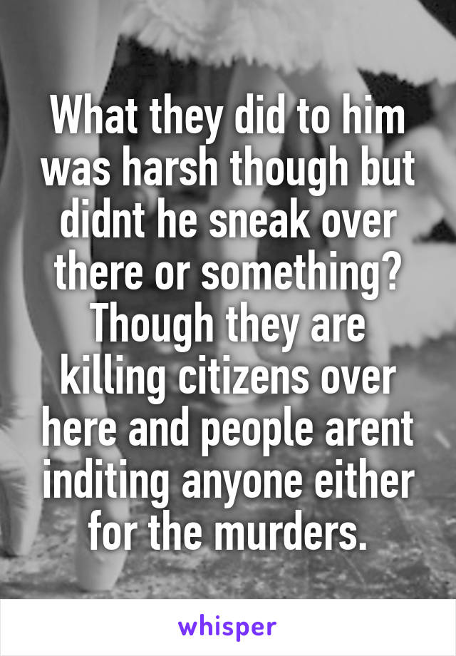 What they did to him was harsh though but didnt he sneak over there or something?
Though they are killing citizens over here and people arent inditing anyone either for the murders.