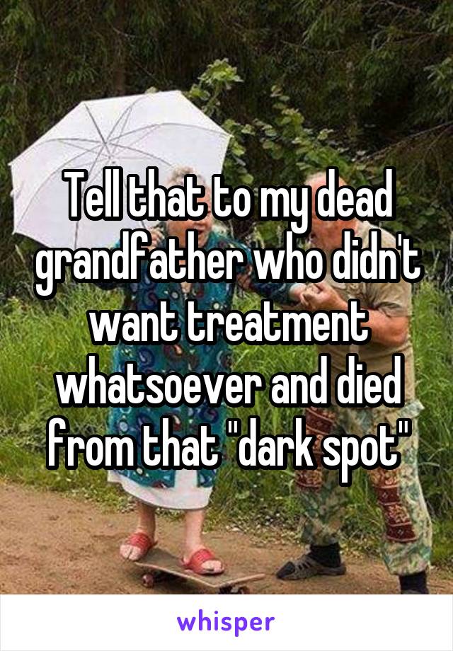 Tell that to my dead grandfather who didn't want treatment whatsoever and died from that "dark spot"
