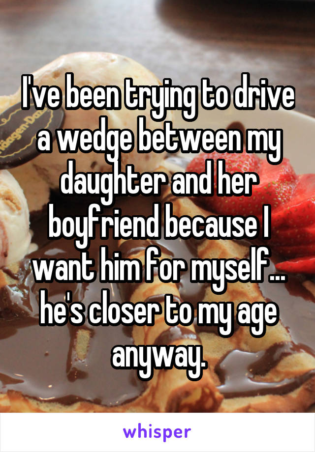 I've been trying to drive a wedge between my daughter and her boyfriend because I want him for myself... he's closer to my age anyway.