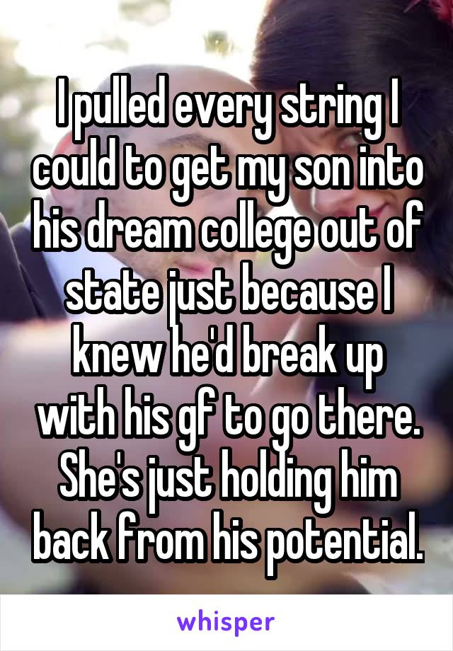 I pulled every string I could to get my son into his dream college out of state just because I knew he'd break up with his gf to go there. She's just holding him back from his potential.