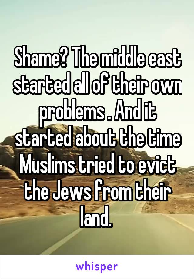 Shame? The middle east started all of their own problems . And it started about the time Muslims tried to evict the Jews from their land. 