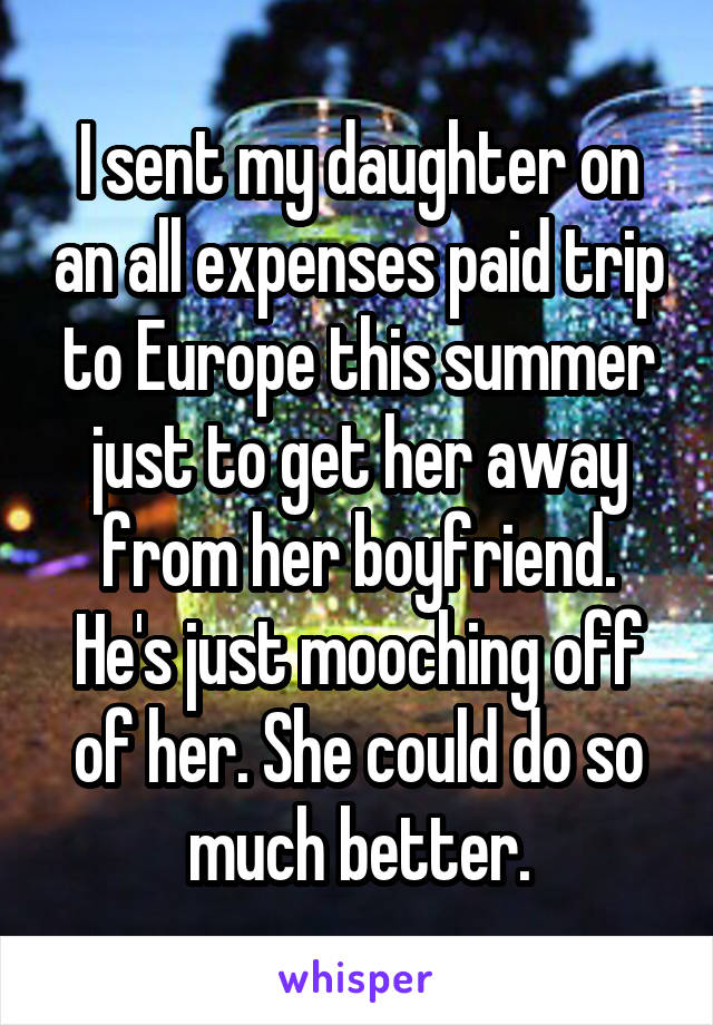 I sent my daughter on an all expenses paid trip to Europe this summer just to get her away from her boyfriend. He's just mooching off of her. She could do so much better.