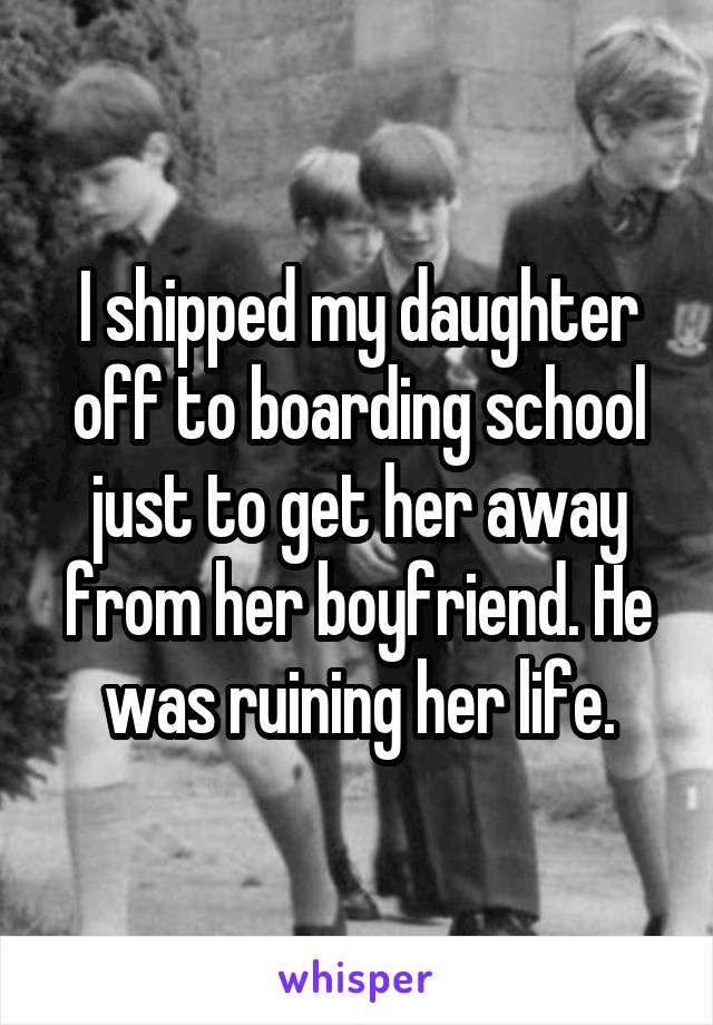 I shipped my daughter off to boarding school just to get her away from her boyfriend. He was ruining her life.