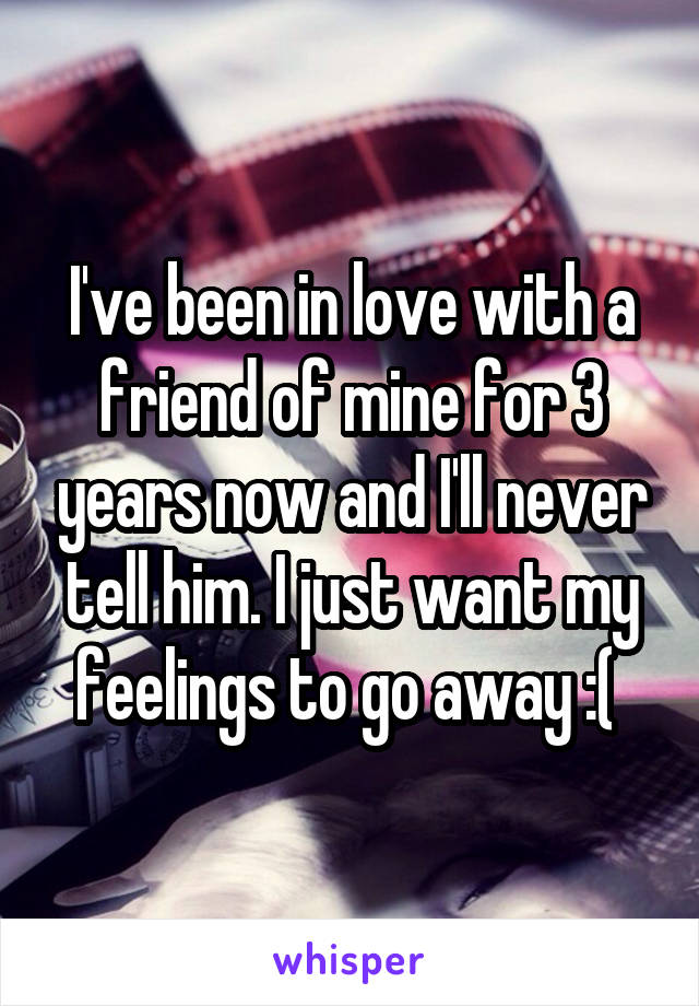 I've been in love with a friend of mine for 3 years now and I'll never tell him. I just want my feelings to go away :( 