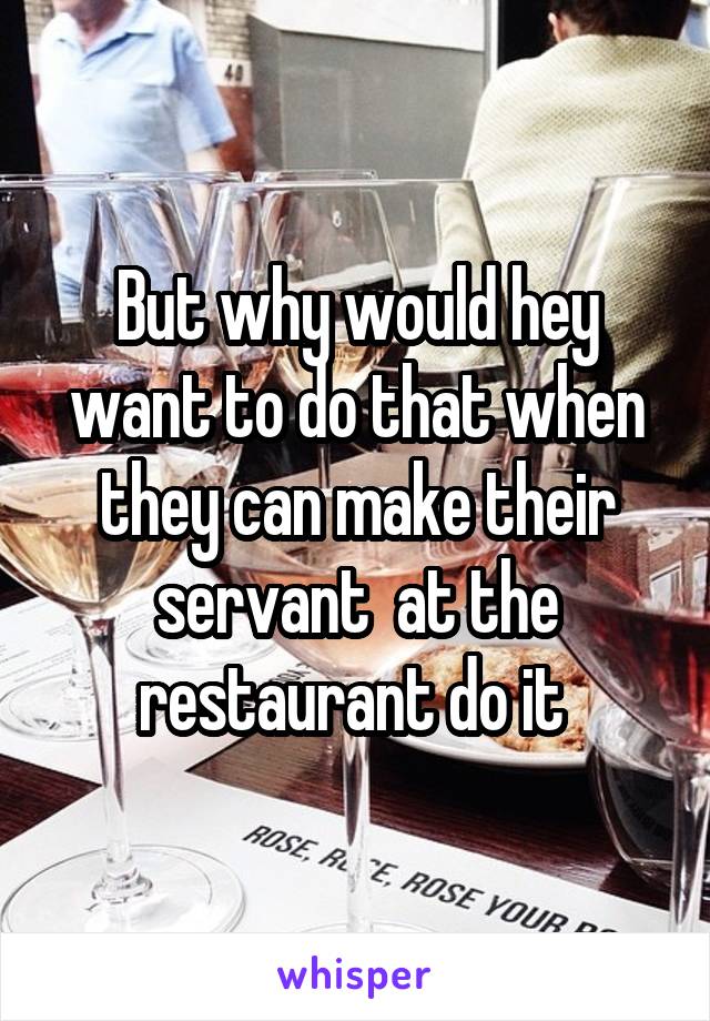 But why would hey want to do that when they can make their servant  at the restaurant do it 