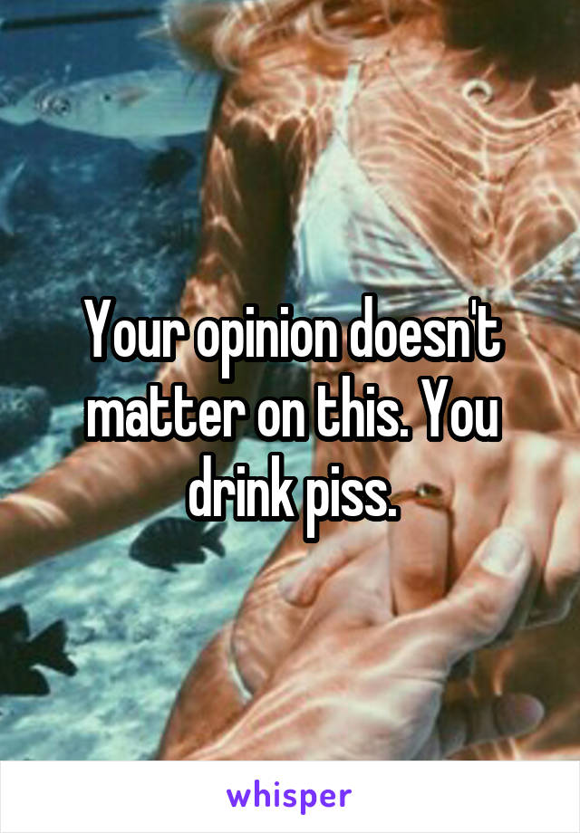 Your opinion doesn't matter on this. You drink piss.