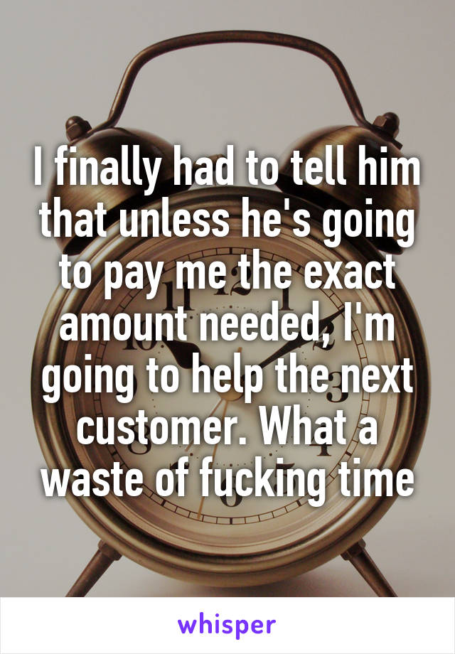 I finally had to tell him that unless he's going to pay me the exact amount needed, I'm going to help the next customer. What a waste of fucking time