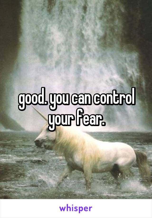 good. you can control your fear.