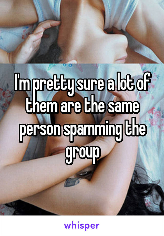 I'm pretty sure a lot of them are the same person spamming the group