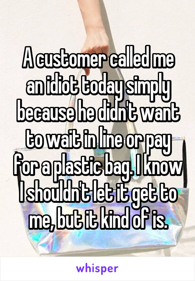 A customer called me an idiot today simply because he didn't want to wait in line or pay for a plastic bag. I know I shouldn't let it get to me, but it kind of is.
