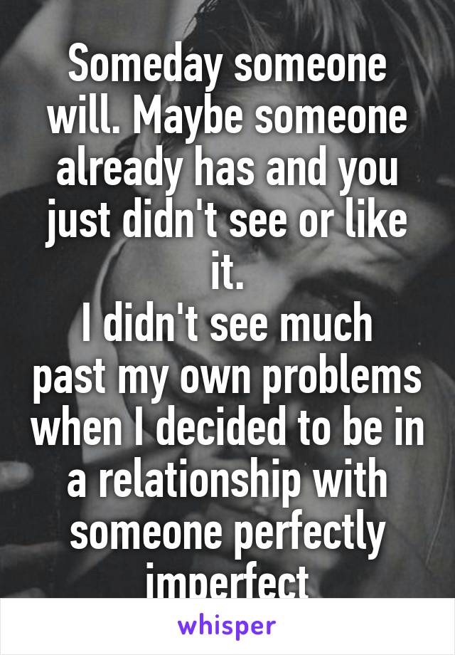 Someday someone will. Maybe someone already has and you just didn't see or like it.
I didn't see much past my own problems when I decided to be in a relationship with someone perfectly imperfect