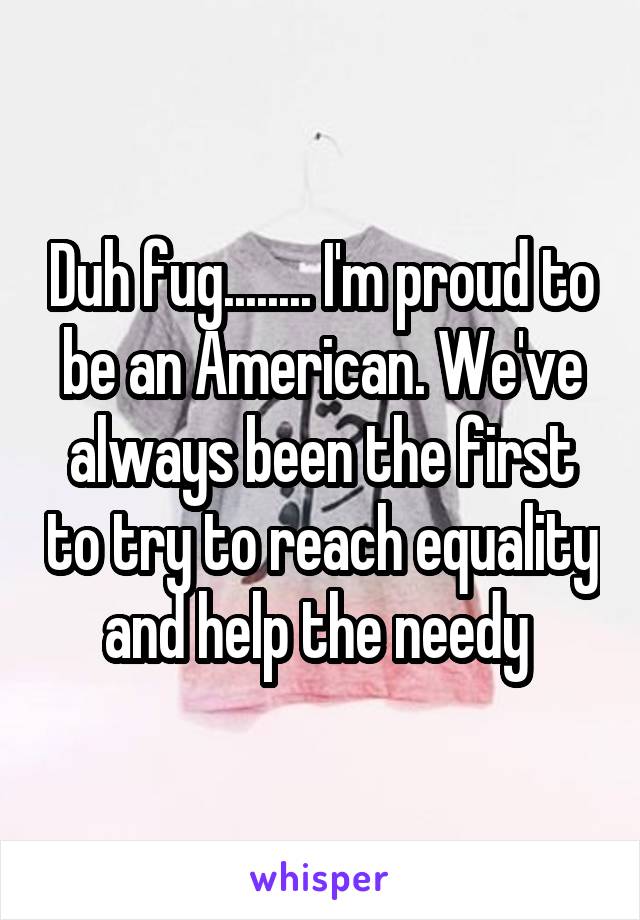 Duh fug........ I'm proud to be an American. We've always been the first to try to reach equality and help the needy 