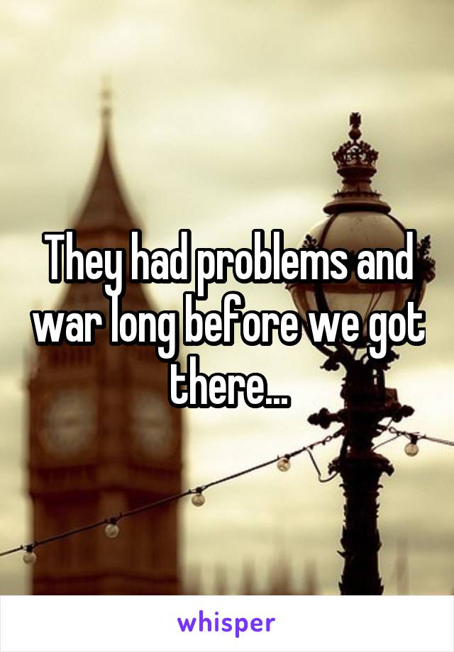 They had problems and war long before we got there...
