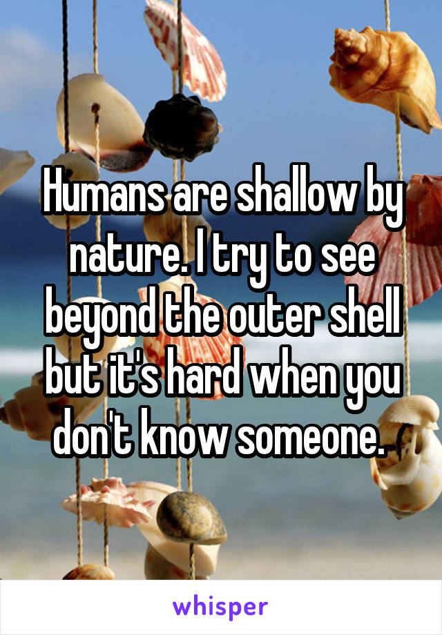 Humans are shallow by nature. I try to see beyond the outer shell but it's hard when you don't know someone. 