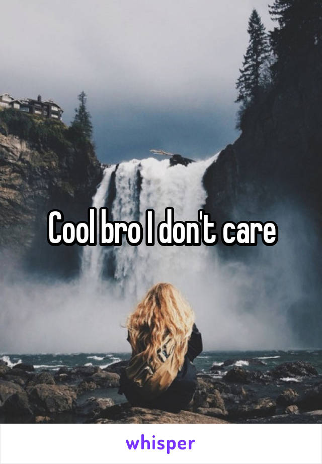 Cool bro I don't care