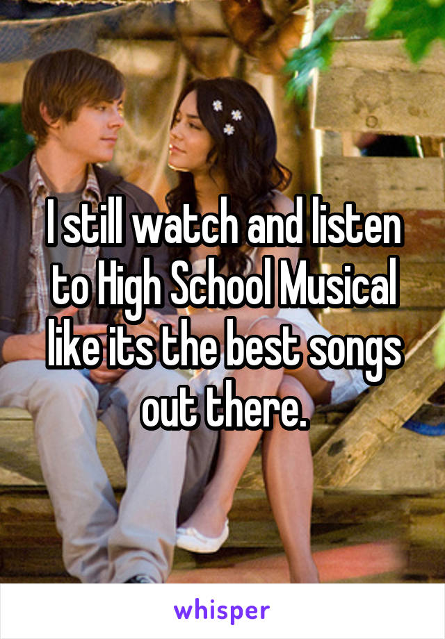 I still watch and listen to High School Musical like its the best songs out there.