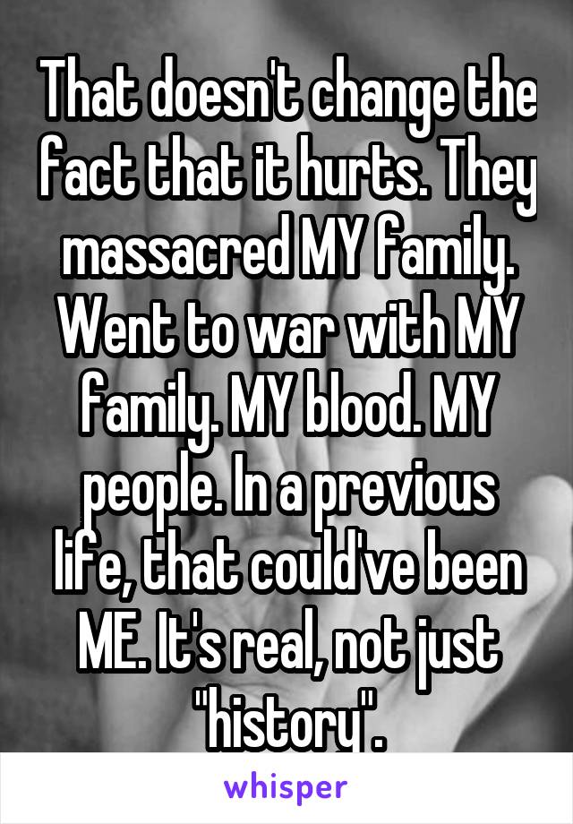 That doesn't change the fact that it hurts. They massacred MY family. Went to war with MY family. MY blood. MY people. In a previous life, that could've been ME. It's real, not just "history".