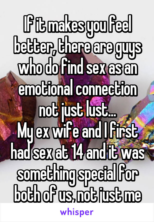 If it makes you feel better, there are guys who do find sex as an emotional connection not just lust...
My ex wife and I first had sex at 14 and it was something special for both of us, not just me