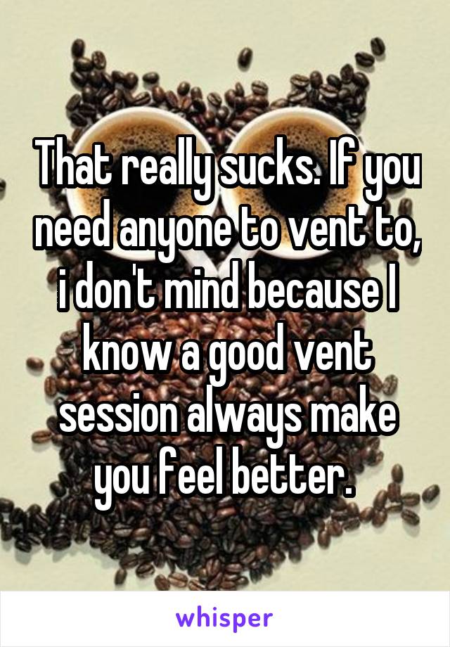 That really sucks. If you need anyone to vent to, i don't mind because I know a good vent session always make you feel better. 