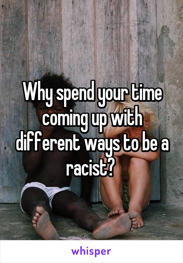 Why spend your time coming up with different ways to be a racist? 