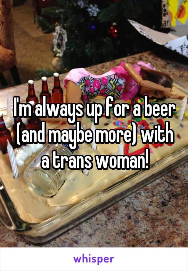 I'm always up for a beer (and maybe more) with a trans woman!