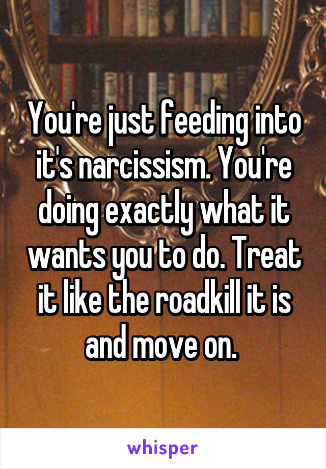 You're just feeding into it's narcissism. You're doing exactly what it wants you to do. Treat it like the roadkill it is and move on. 
