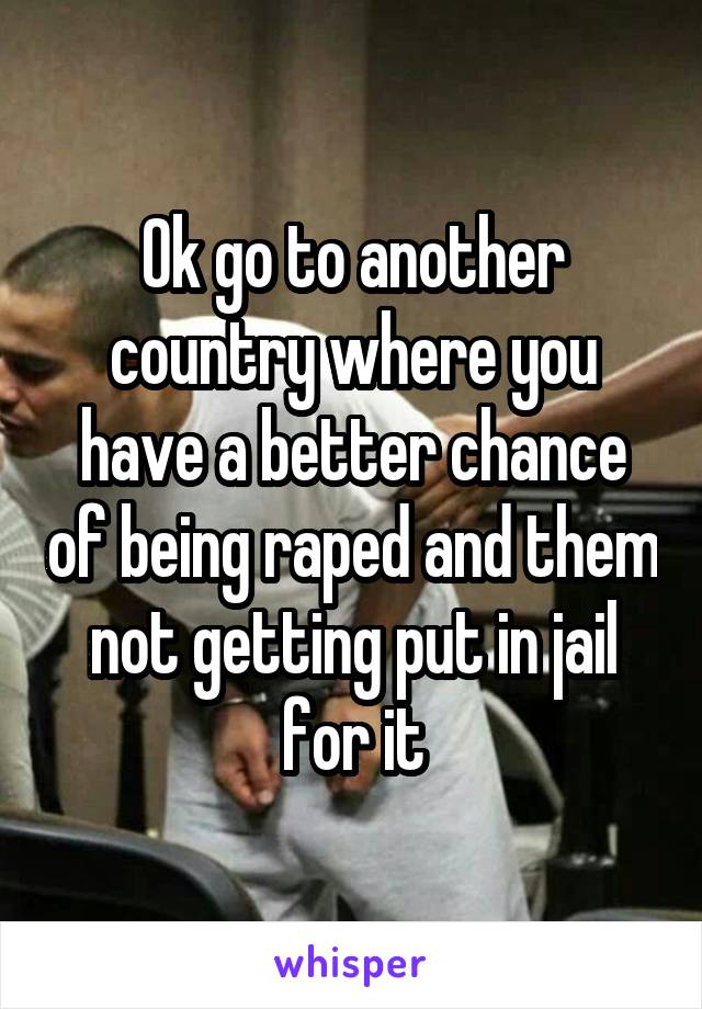 Ok go to another country where you have a better chance of being raped and them not getting put in jail for it