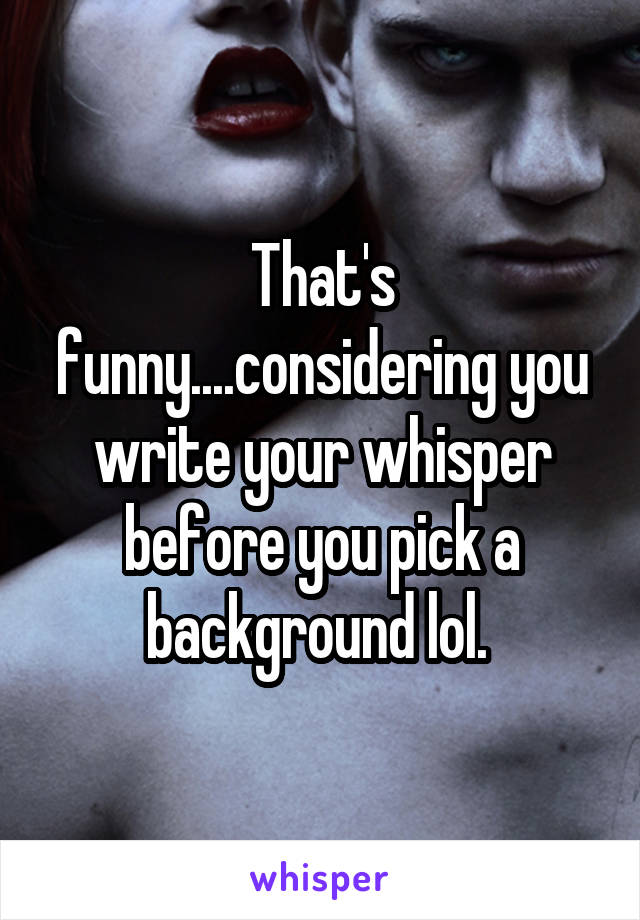 That's funny....considering you write your whisper before you pick a background lol. 