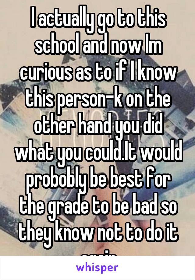 I actually go to this school and now Im curious as to if I know this person-k on the other hand you did what you could.It would probobly be best for the grade to be bad so they know not to do it again