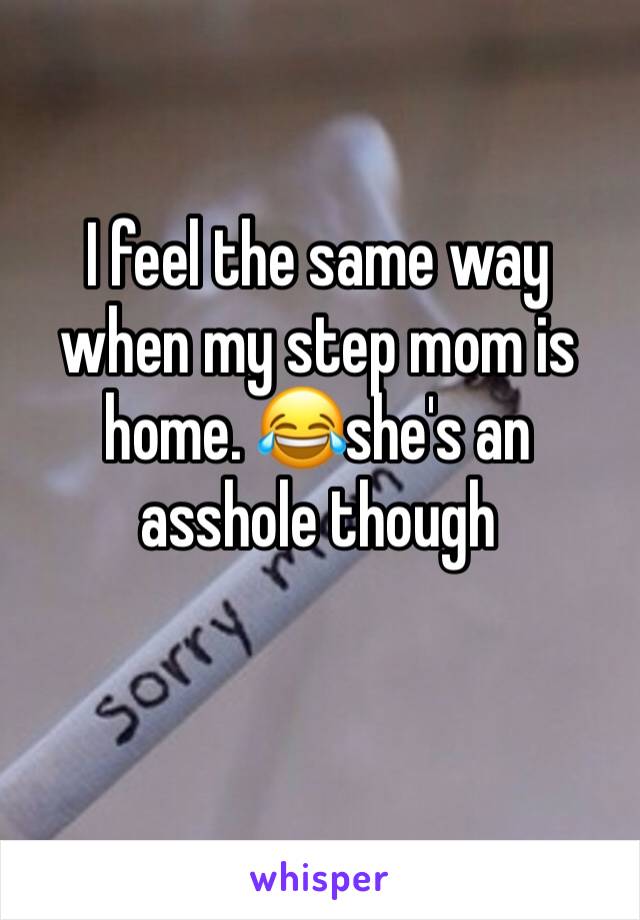 I feel the same way when my step mom is home. 😂she's an asshole though