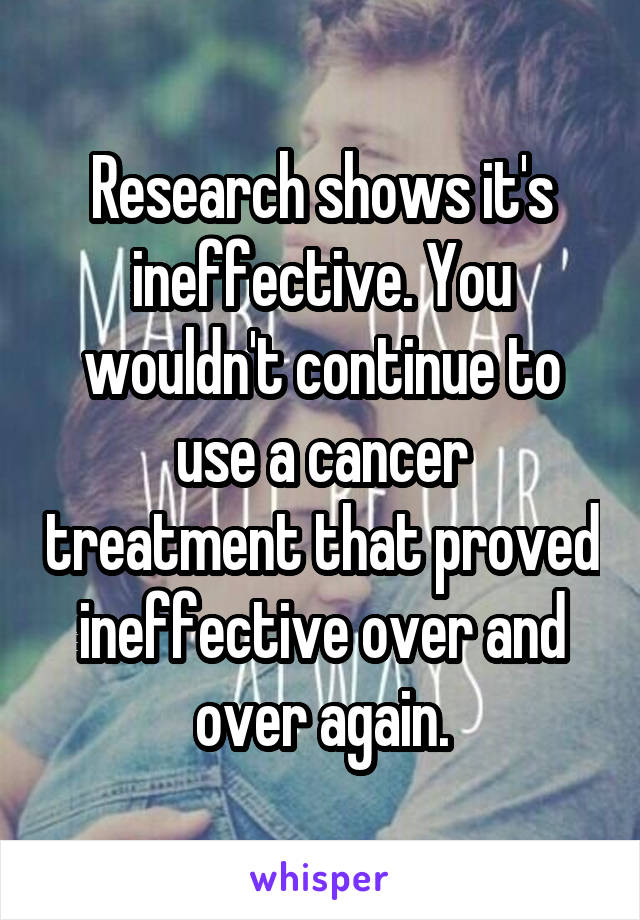 Research shows it's ineffective. You wouldn't continue to use a cancer treatment that proved ineffective over and over again.
