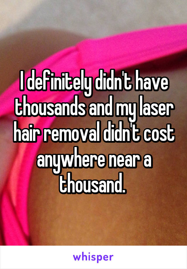 I definitely didn't have thousands and my laser hair removal didn't cost anywhere near a thousand. 