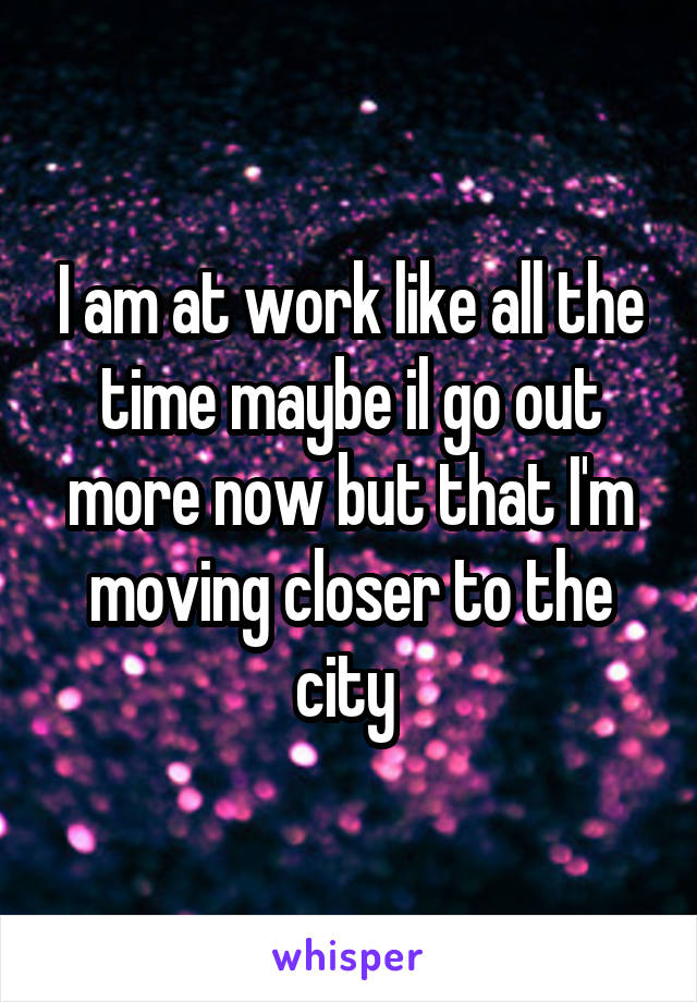 I am at work like all the time maybe il go out more now but that I'm moving closer to the city 