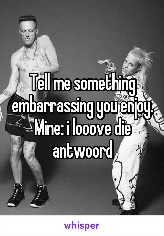 Tell me something embarrassing you enjoy. Mine: i looove die antwoord