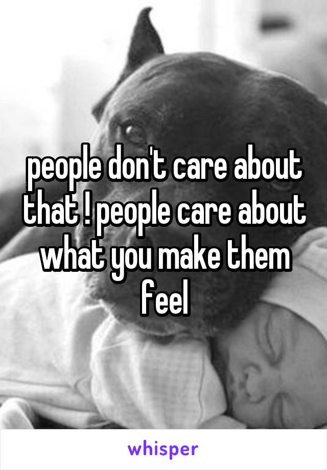 people don't care about that ! people care about what you make them feel