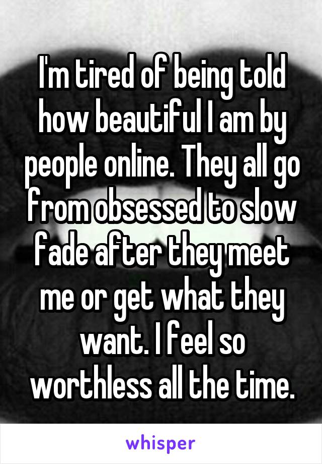 I'm tired of being told how beautiful I am by people online. They all go from obsessed to slow fade after they meet me or get what they want. I feel so worthless all the time.