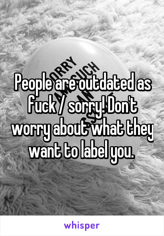 People are outdated as fuck / sorry! Don't worry about what they want to label you. 