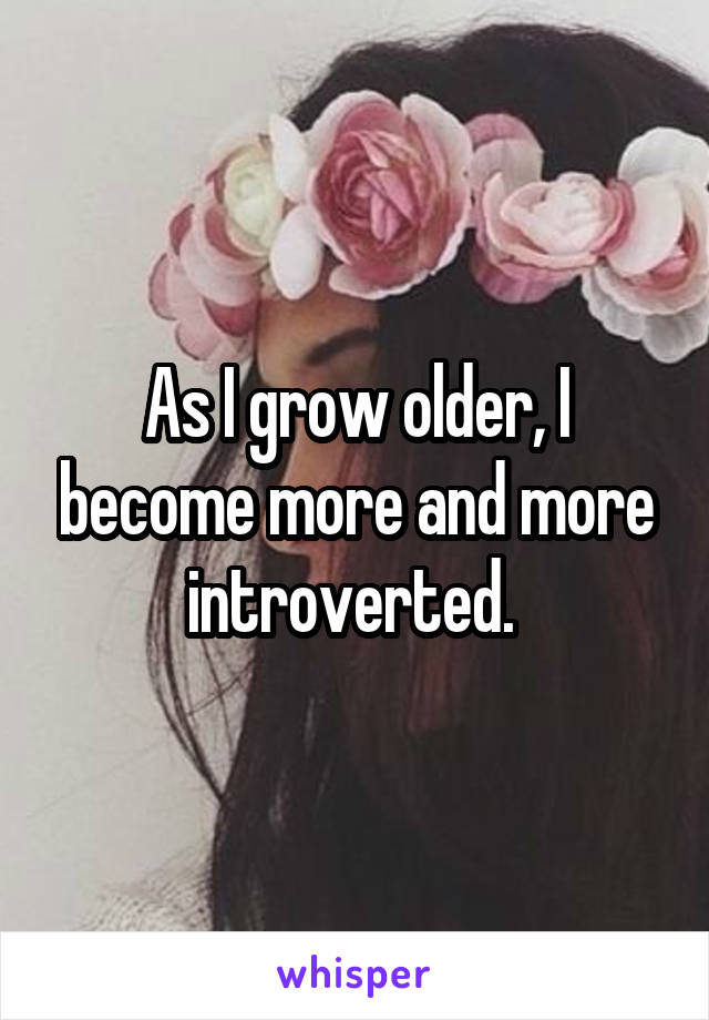 As I grow older, I become more and more introverted. 