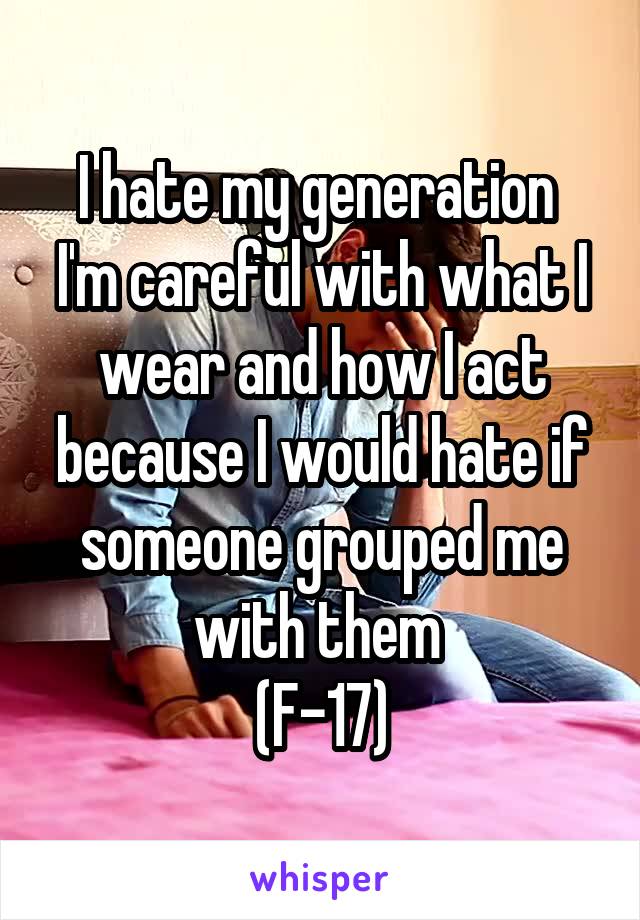 I hate my generation 
I'm careful with what I wear and how I act because I would hate if someone grouped me with them 
(F-17)