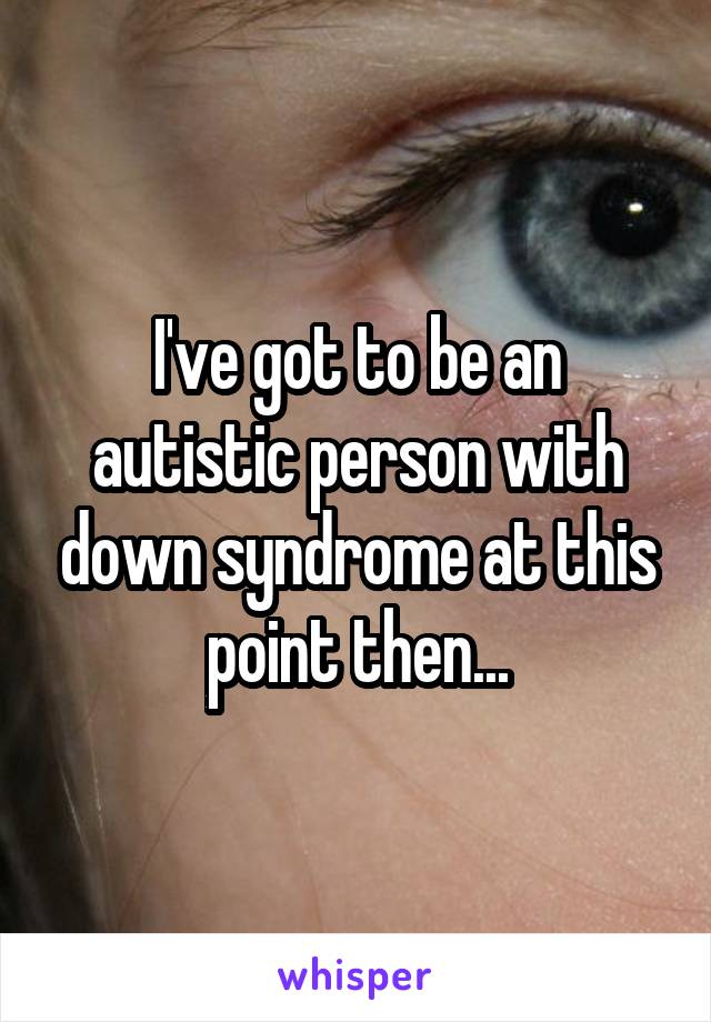 I've got to be an autistic person with down syndrome at this point then...