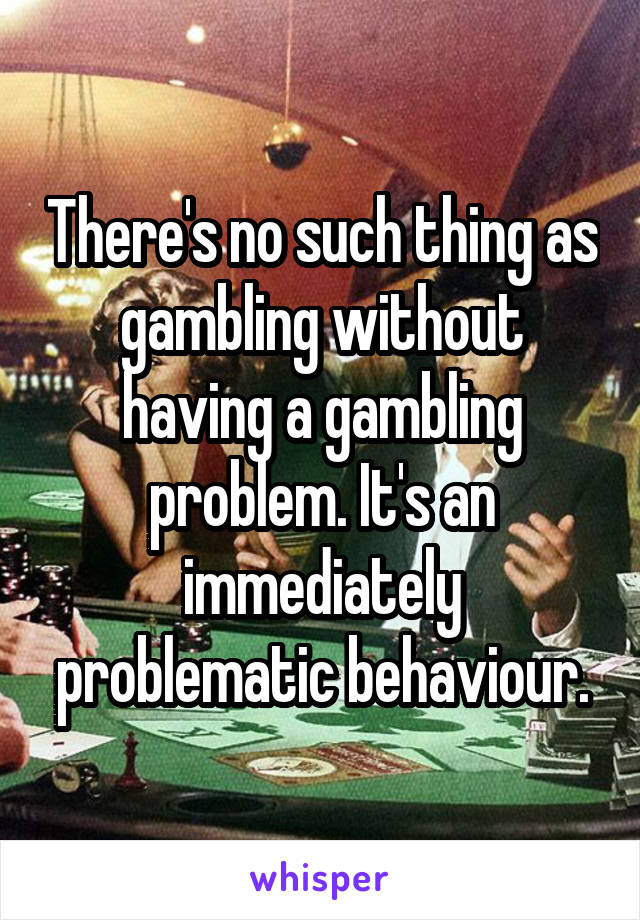 There's no such thing as gambling without having a gambling problem. It's an immediately problematic behaviour.